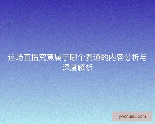 这场直播究竟属于哪个赛道的内容分析与深度解析