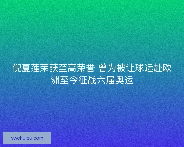 倪夏莲荣获至高荣誉 曾为被让球远赴欧洲至今征战六届奥运