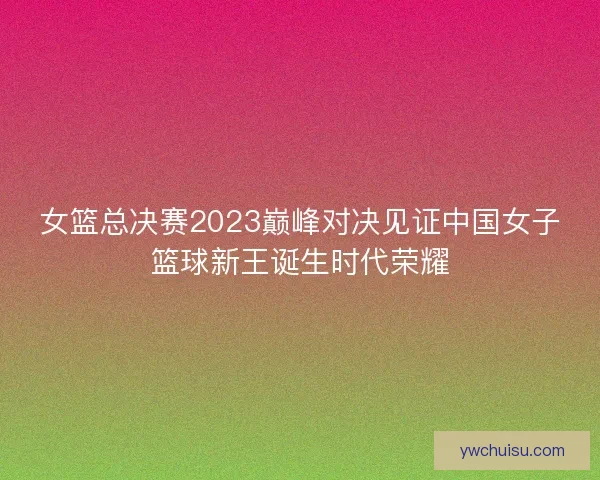 女篮总决赛2023巅峰对决见证中国女子篮球新王诞生时代荣耀
