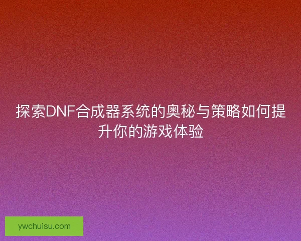 探索DNF合成器系统的奥秘与策略如何提升你的游戏体验
