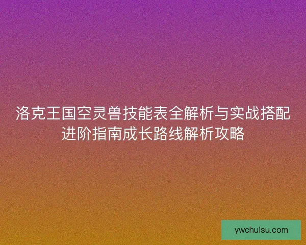 洛克王国空灵兽技能表全解析与实战搭配进阶指南成长路线解析攻略