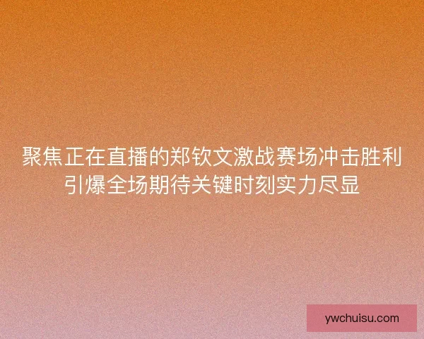 聚焦正在直播的郑钦文激战赛场冲击胜利引爆全场期待关键时刻实力尽显