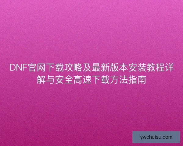 DNF官网下载攻略及最新版本安装教程详解与安全高速下载方法指南