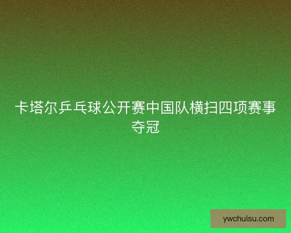 卡塔尔乒乓球公开赛中国队横扫四项赛事夺冠 卡塔尔乒乓球公开赛中国队横扫四项赛事夺冠