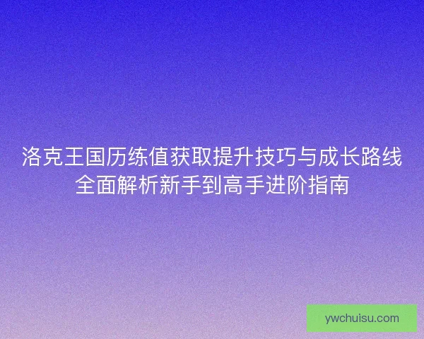 洛克王国历练值获取提升技巧与成长路线全面解析新手到高手进阶指南