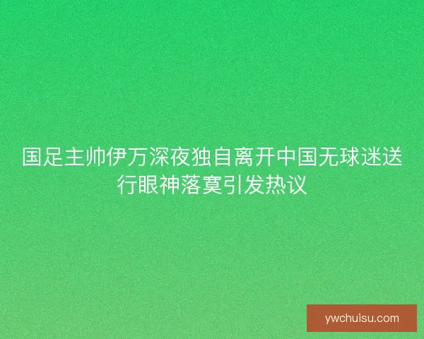 国足主帅伊万深夜独自离开中国无球迷送行眼神落寞引发热议