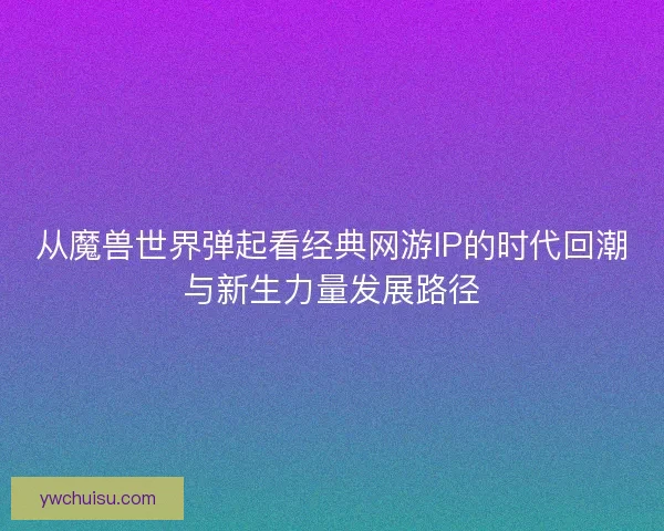 从魔兽世界弹起看经典网游IP的时代回潮与新生力量发展路径 从魔兽世界弹起看经典网游IP的时代回潮与新生力量发展路径