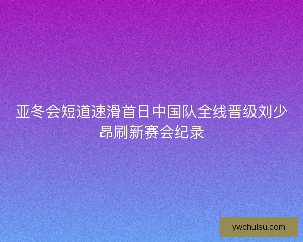 亚冬会短道速滑首日中国队全线晋级刘少昂刷新赛会纪录