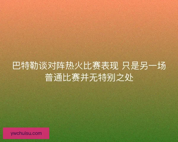 巴特勒谈对阵热火比赛表现 只是另一场普通比赛并无特别之处