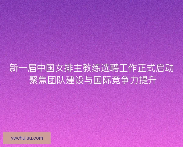 新一届中国女排主教练选聘工作正式启动 聚焦团队建设与国际竞争力提升