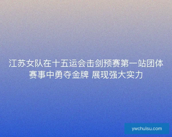 江苏女队在十五运会击剑预赛第一站团体赛事中勇夺金牌 展现强大实力