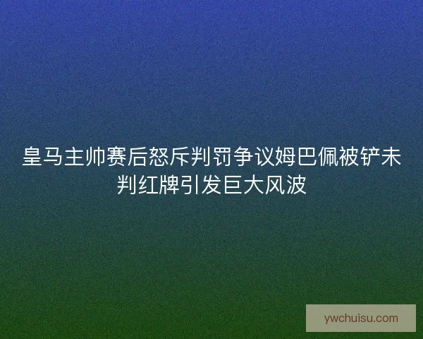 皇马主帅赛后怒斥判罚争议姆巴佩被铲未判红牌引发巨大风波