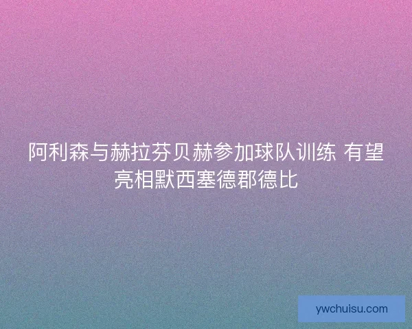 阿利森与赫拉芬贝赫参加球队训练 有望亮相默西塞德郡德比