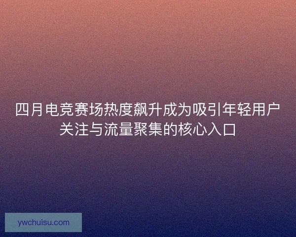 四月电竞赛场热度飙升成为吸引年轻用户关注与流量聚集的核心入口
