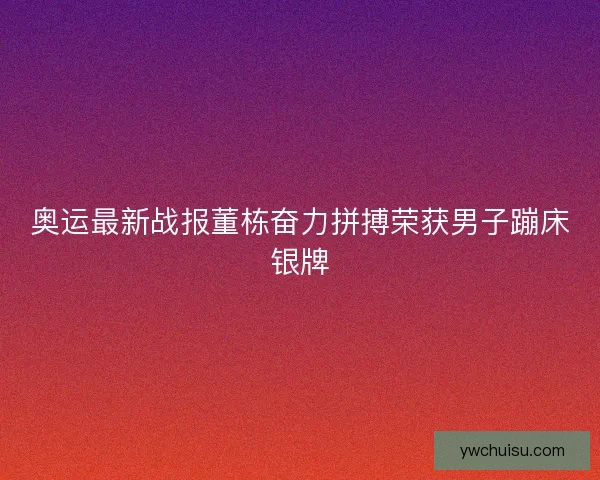 奥运最新战报董栋奋力拼搏荣获男子蹦床银牌