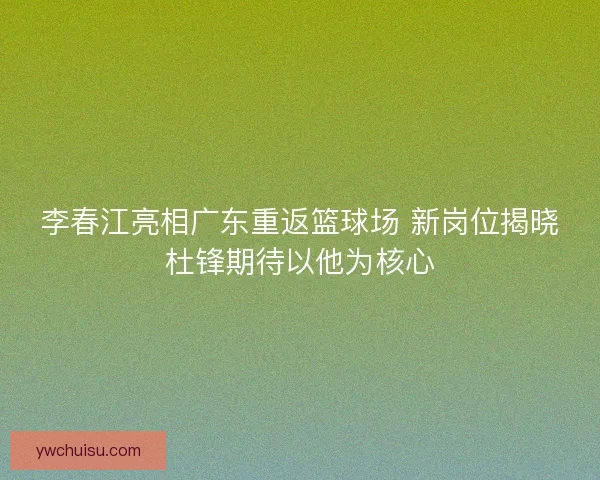 李春江亮相广东重返篮球场 新岗位揭晓杜锋期待以他为核心