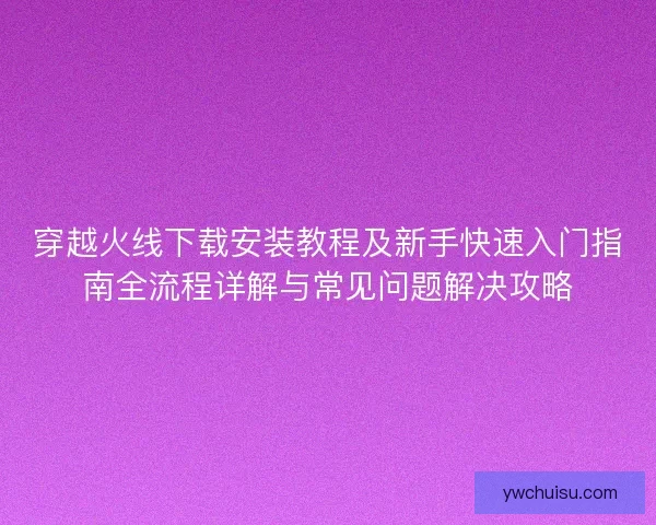 穿越火线下载安装教程及新手快速入门指南全流程详解与常见问题解决攻略