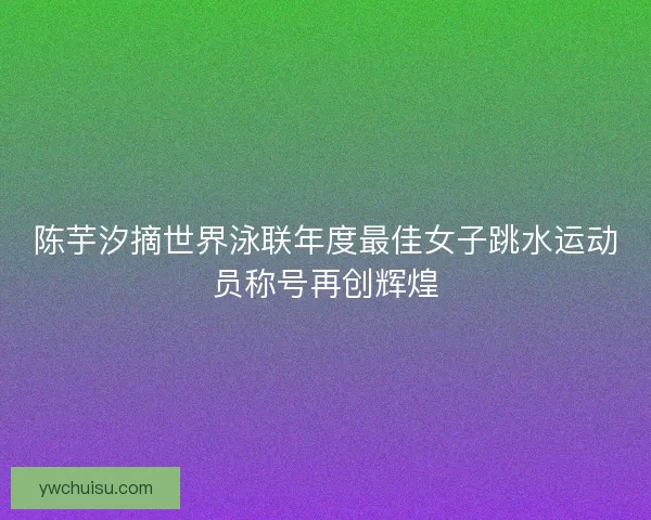 陈芋汐摘世界泳联年度最佳女子跳水运动员称号再创辉煌 陈芋汐摘世界泳联年度最佳女子跳水运动员称号再创辉煌