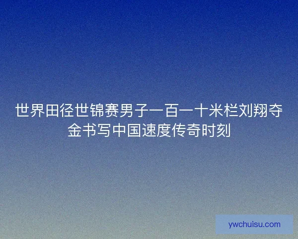 世界田径世锦赛男子一百一十米栏刘翔夺金书写中国速度传奇时刻