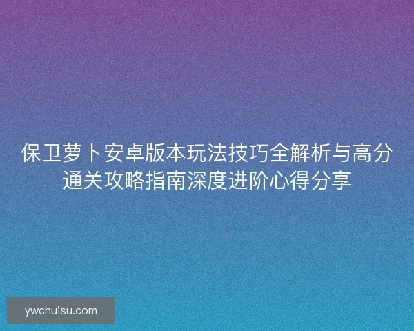 保卫萝卜安卓版本玩法技巧全解析与高分通关攻略指南深度进阶心得分享
