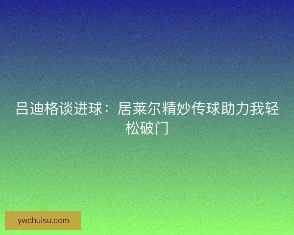 吕迪格谈进球:居莱尔精妙传球助力我轻松破门 吕迪格谈进球:居莱尔精妙传球助力我轻松破门