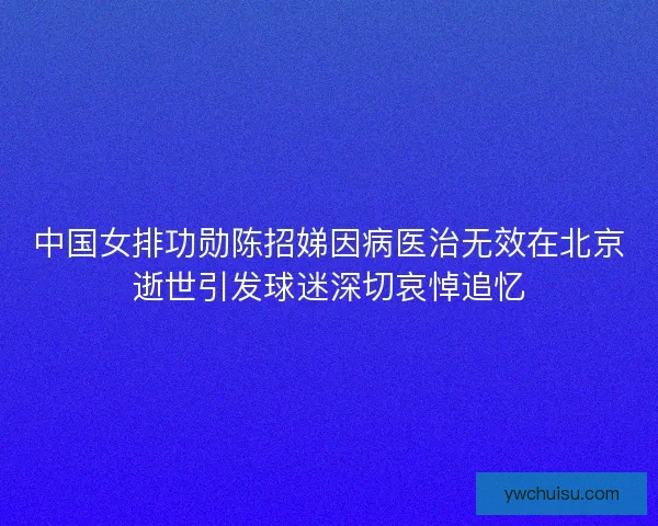 中国女排功勋陈招娣因病医治无效在北京逝世引发球迷深切哀悼追忆