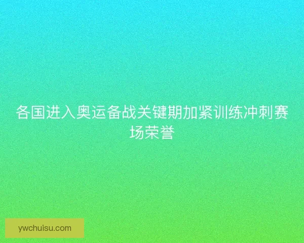 各国进入奥运备战关键期加紧训练冲刺赛场荣誉