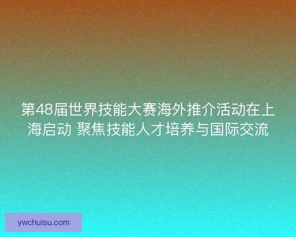 第48届世界技能大赛海外推介活动在上海启动 聚焦技能人才培养与国际交流 第48届世界技能大赛海外推介活动在上海启动 聚焦技能人才培养与国际交流