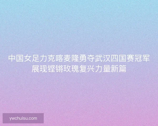 中国女足力克喀麦隆勇夺武汉四国赛冠军展现铿锵玫瑰复兴力量新篇