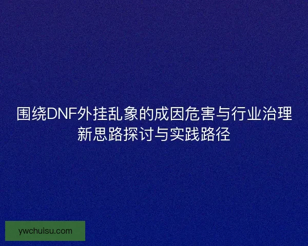 围绕DNF外挂乱象的成因危害与行业治理新思路探讨与实践路径