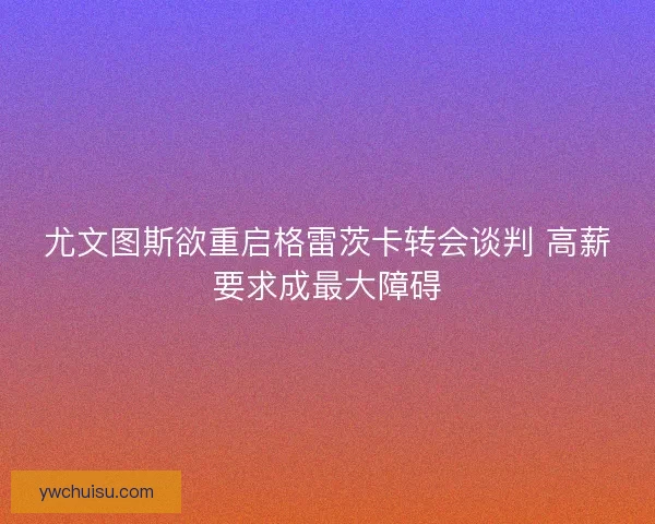尤文图斯欲重启格雷茨卡转会谈判 高薪要求成最大障碍