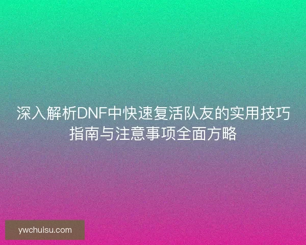 深入解析DNF中快速复活队友的实用技巧指南与注意事项全面方略 深入解析DNF中快速复活队友的实用技巧指南与注意事项全面方略