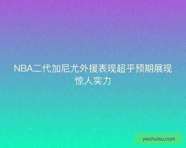 NBA二代加尼尤外援表现超乎预期展现惊人实力