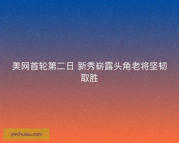 美网首轮第二日 新秀崭露头角老将坚韧取胜 美网首轮第二日 新秀崭露头角老将坚韧取胜