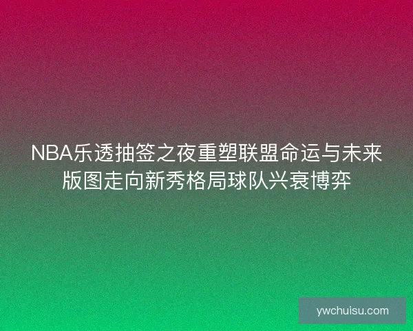 NBA乐透抽签之夜重塑联盟命运与未来版图走向新秀格局球队兴衰博弈 NBA乐透抽签之夜重塑联盟命运与未来版图走向新秀格局球队兴衰博弈