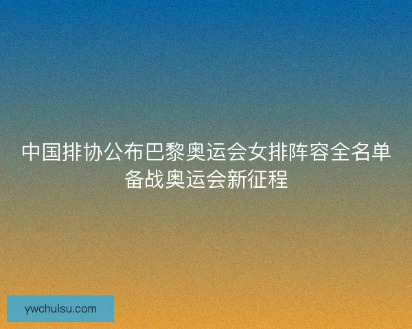 中国排协公布巴黎奥运会女排阵容全名单备战奥运会新征程 中国排协公布巴黎奥运会女排阵容全名单备战奥运会新征程