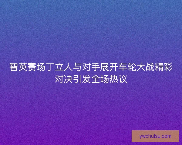 智英赛场丁立人与对手展开车轮大战精彩对决引发全场热议
