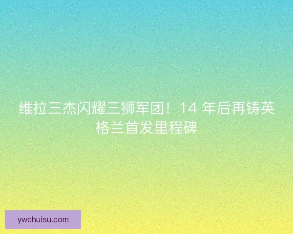 维拉三杰闪耀三狮军团！14 年后再铸英格兰首发里程碑