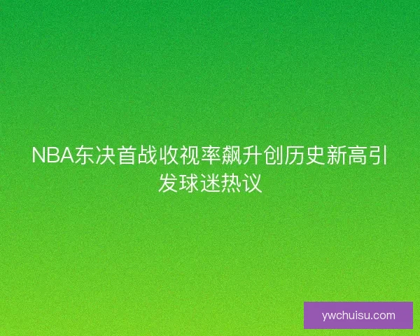 NBA东决首战收视率飙升创历史新高引发球迷热议