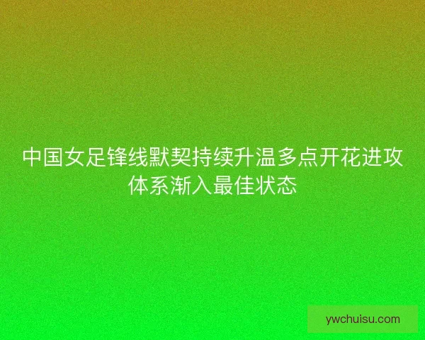 中国女足锋线默契持续升温多点开花进攻体系渐入最佳状态 中国女足锋线默契持续升温多点开花进攻体系渐入最佳状态