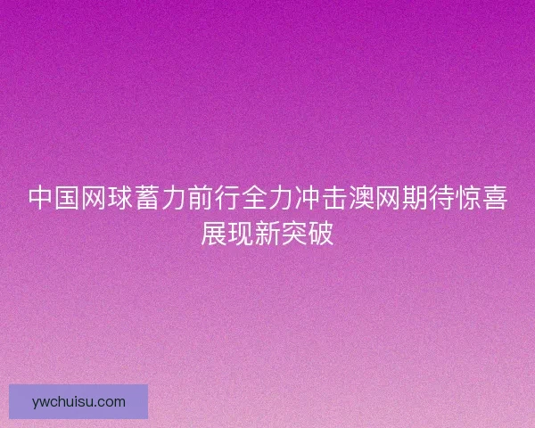 中国网球蓄力前行全力冲击澳网期待惊喜展现新突破