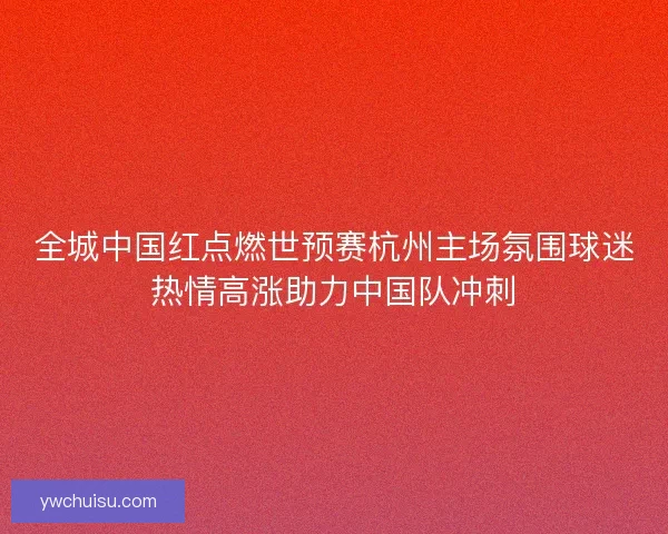 全城中国红点燃世预赛杭州主场氛围球迷热情高涨助力中国队冲刺 全城中国红点燃世预赛杭州主场氛围球迷热情高涨助力中国队冲刺