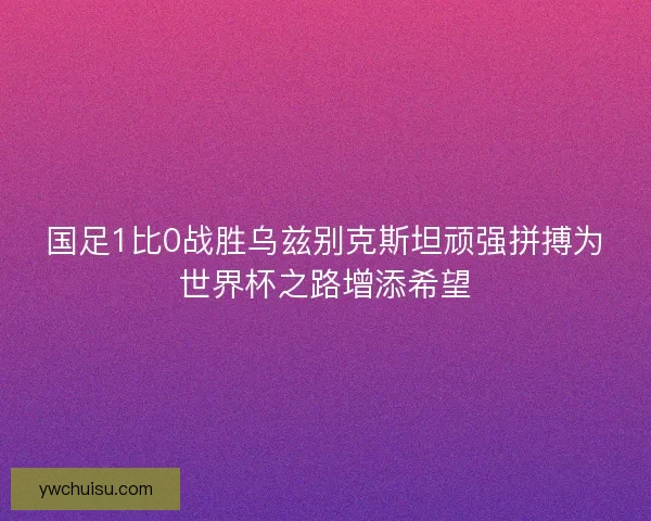 国足1比0战胜乌兹别克斯坦顽强拼搏为世界杯之路增添希望 国足1比0战胜乌兹别克斯坦顽强拼搏为世界杯之路增添希望
